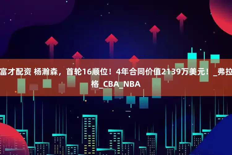 富才配资 杨瀚森，首轮16顺位！4年合同价值2139万美元！_弗拉格_CBA_NBA
