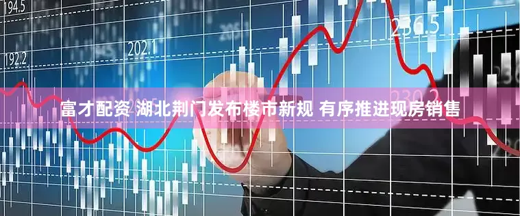 富才配资 湖北荆门发布楼市新规 有序推进现房销售