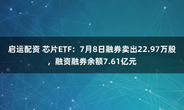 启运配资 芯片ETF：7月8日融券卖出22.97万股，融资融券余额7.61亿元