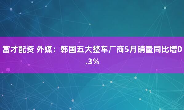 富才配资 外媒：韩国五大整车厂商5月销量同比增0.3%