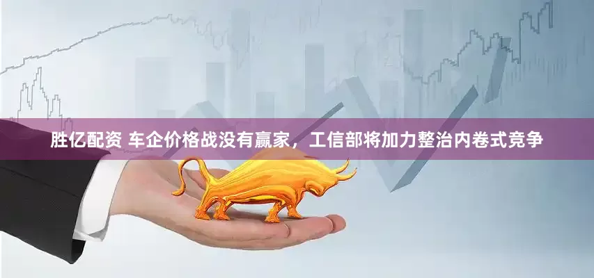 胜亿配资 车企价格战没有赢家，工信部将加力整治内卷式竞争