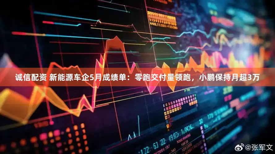 诚信配资 新能源车企5月成绩单：零跑交付量领跑，小鹏保持月超3万