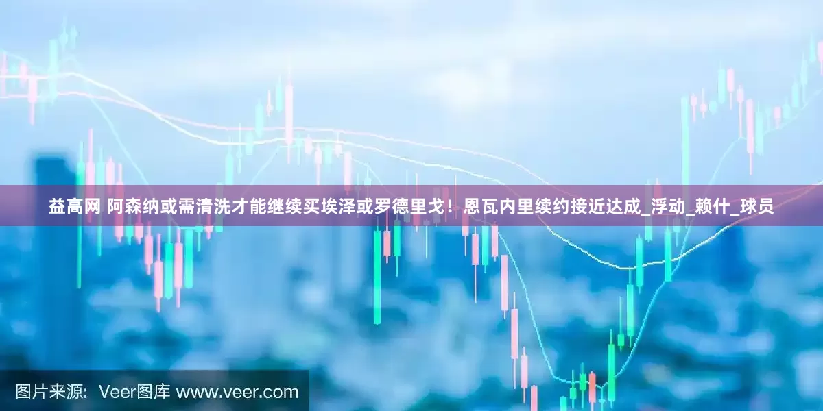 益高网 阿森纳或需清洗才能继续买埃泽或罗德里戈！恩瓦内里续约接近达成_浮动_赖什_球员
