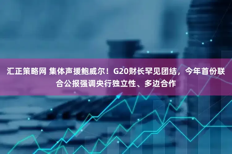 汇正策略网 集体声援鲍威尔！G20财长罕见团结，今年首份联合公报强调央行独立性、多边合作