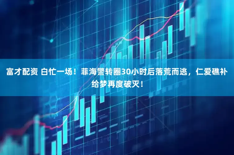 富才配资 白忙一场！菲海警转圈30小时后落荒而逃，仁爱礁补给梦再度破灭！