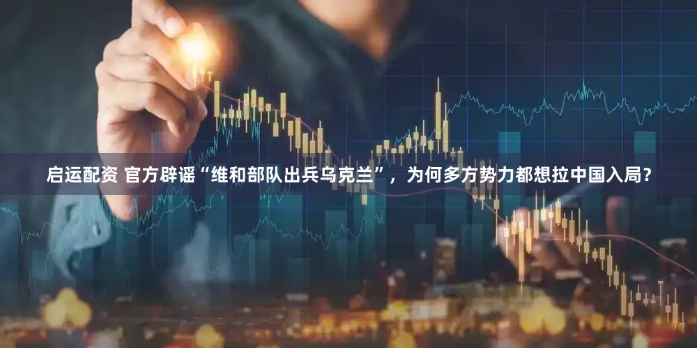 启运配资 官方辟谣“维和部队出兵乌克兰”，为何多方势力都想拉中国入局？