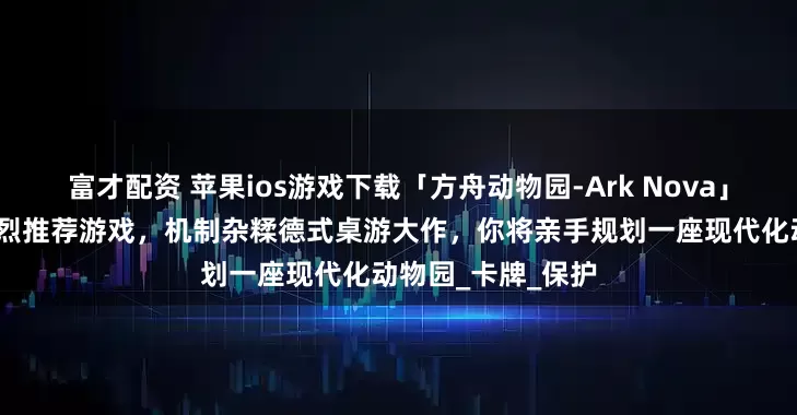 富才配资 苹果ios游戏下载「方舟动物园-Ark Nova」-花夏数娱粉丝强烈推荐游戏，机制杂糅德式桌游大作，你将亲手规划一座现代化动物园_卡牌_保护