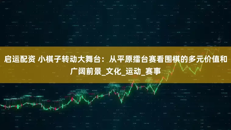 启运配资 小棋子转动大舞台：从平原擂台赛看围棋的多元价值和广阔前景_文化_运动_赛事