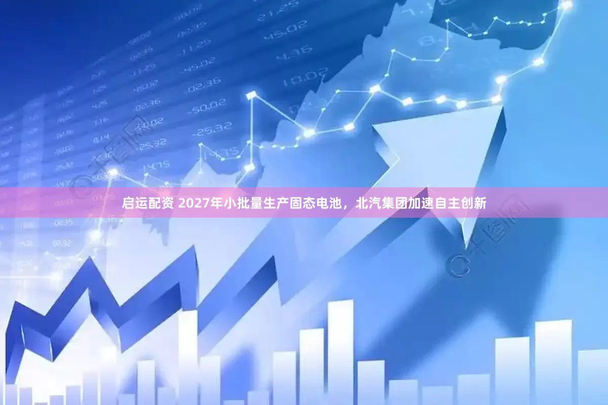启运配资 2027年小批量生产固态电池，北汽集团加速自主创新