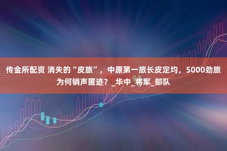 传金所配资 消失的“皮旅”，中原第一旅长皮定均，5000劲旅为何销声匿迹？_华中_将军_部队